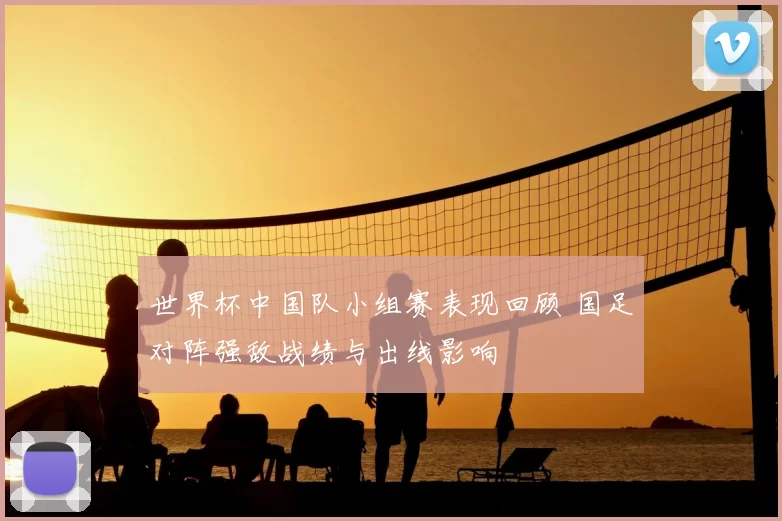世界杯中国队小组赛表现回顾 国足对阵强敌战绩与出线影响