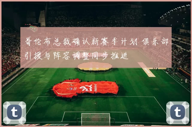 哥伦布总裁确认新赛季计划 俱乐部引援与阵容调整同步推进