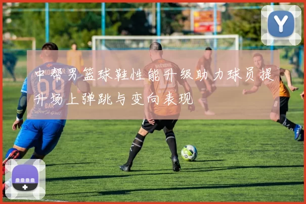 中帮男篮球鞋性能升级助力球员提升场上弹跳与变向表现