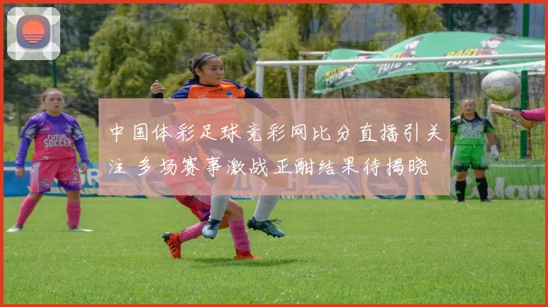 中国体彩足球竞彩网比分直播引关注 多场赛事激战正酣结果待揭晓