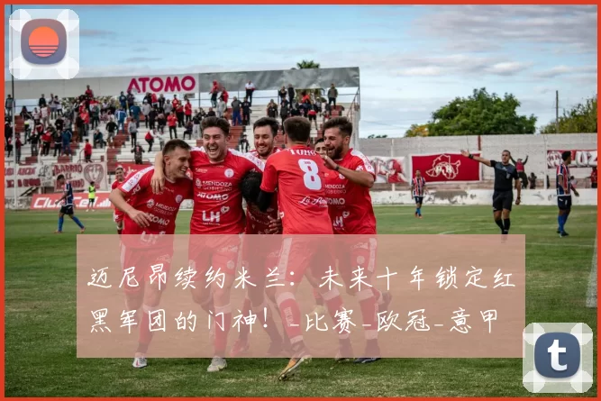 迈尼昂续约米兰：未来十年锁定红黑军团的门神！_比赛_欧冠_意甲