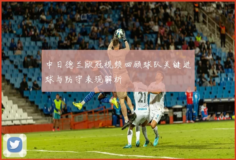 中日德兰欧冠视频回顾球队关键进球与防守表现解析