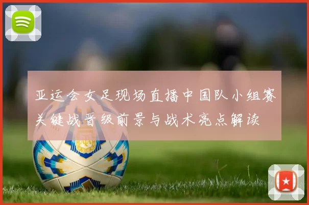 亚运会女足现场直播中国队小组赛关键战晋级前景与战术亮点解读