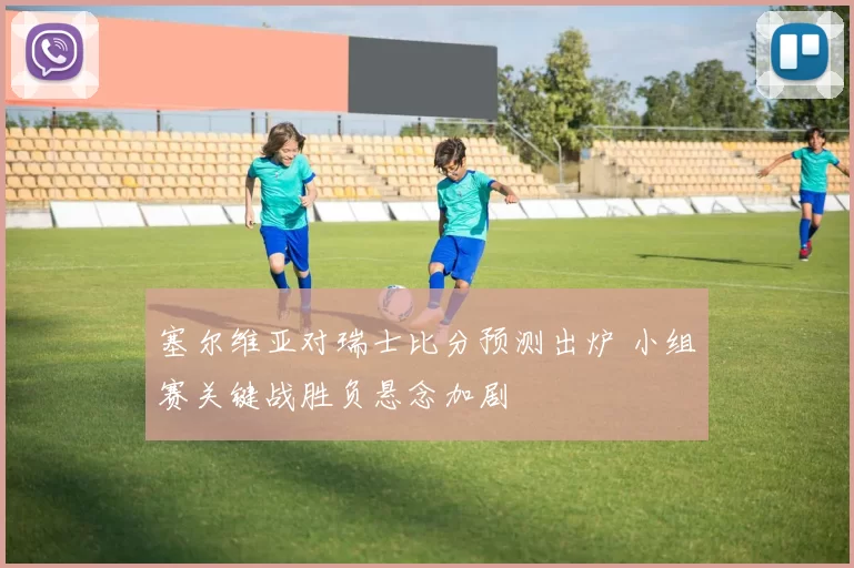 塞尔维亚对瑞士比分预测出炉 小组赛关键战胜负悬念加剧