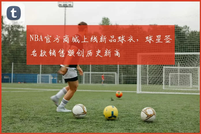 NBA官方商城上线新品球衣,球星签名款销售额创历史新高