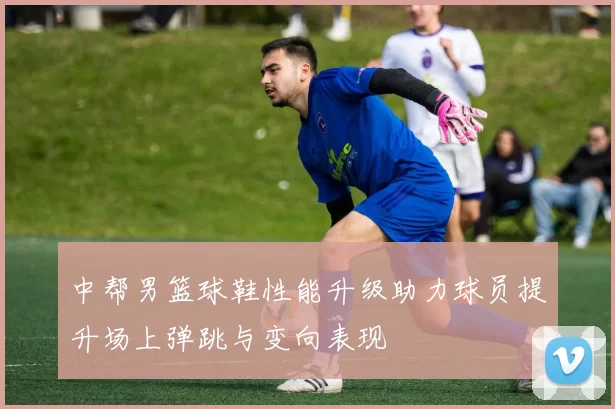 中帮男篮球鞋性能升级助力球员提升场上弹跳与变向表现