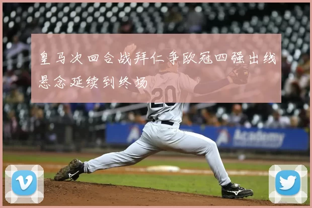 皇马次回合战拜仁争欧冠四强出线悬念延续到终场