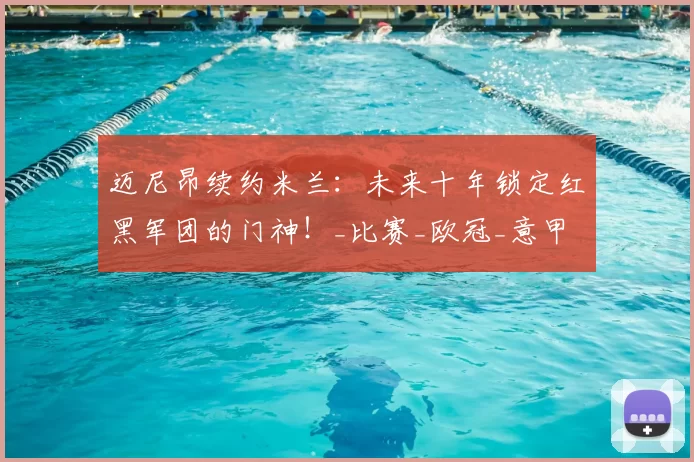 迈尼昂续约米兰：未来十年锁定红黑军团的门神！_比赛_欧冠_意甲