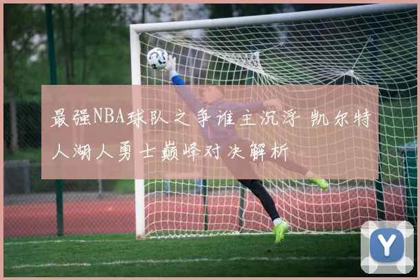 最强NBA球队之争谁主沉浮 凯尔特人湖人勇士巅峰对决解析