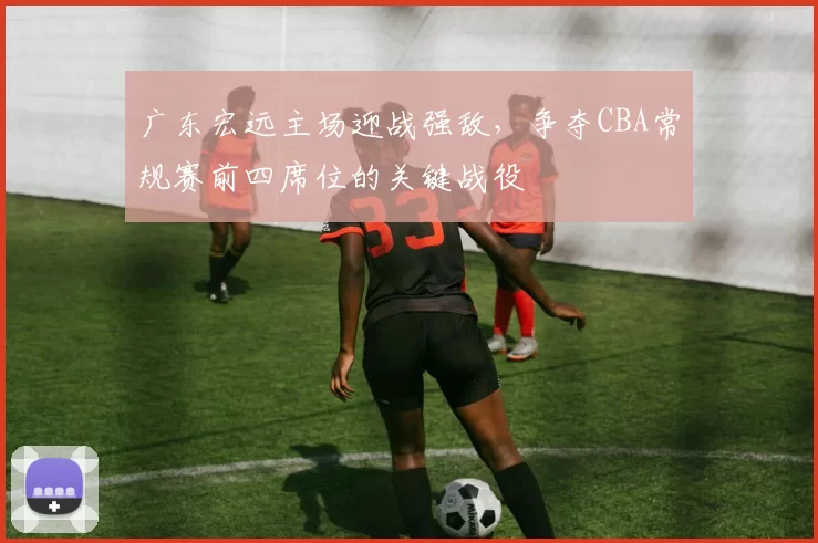 广东宏远主场迎战强敌，争夺CBA常规赛前四席位的关键战役