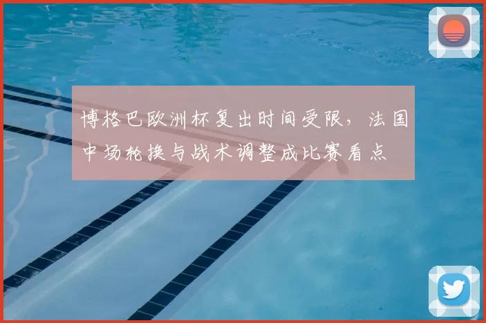 博格巴欧洲杯复出时间受限,法国中场轮换与战术调整成比赛看点