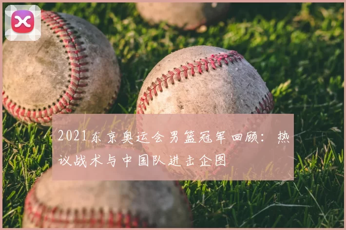 2021东京奥运会男篮冠军回顾：热议战术与中国队进击企图