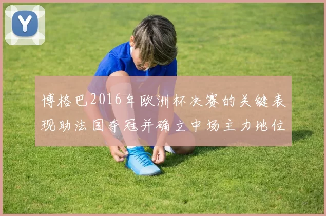 博格巴2016年欧洲杯决赛的关键表现助法国夺冠并确立中场主力地位