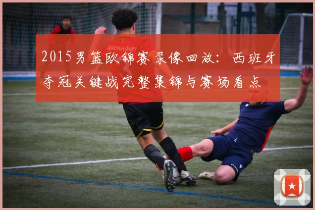 2015男篮欧锦赛录像回放：西班牙夺冠关键战完整集锦与赛场看点