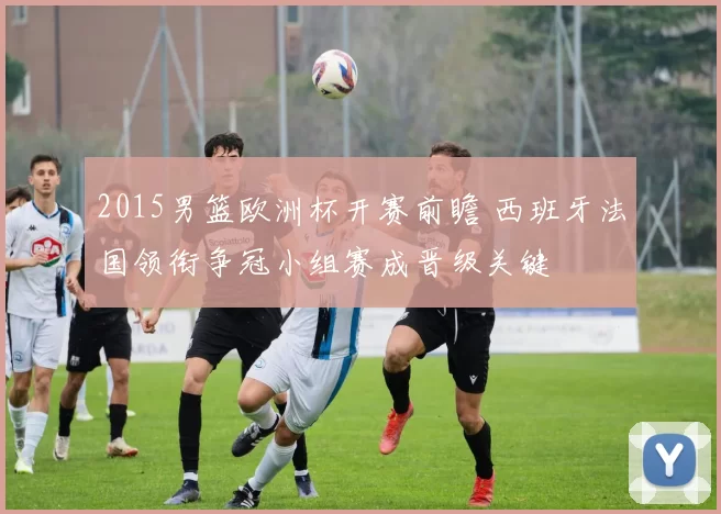 2015男篮欧洲杯开赛前瞻 西班牙法国领衔争冠小组赛成晋级关键