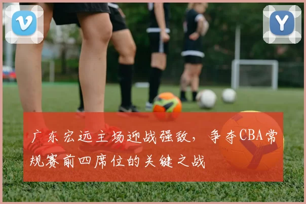 广东宏远主场迎战强敌,争夺CBA常规赛前四席位的关键之战