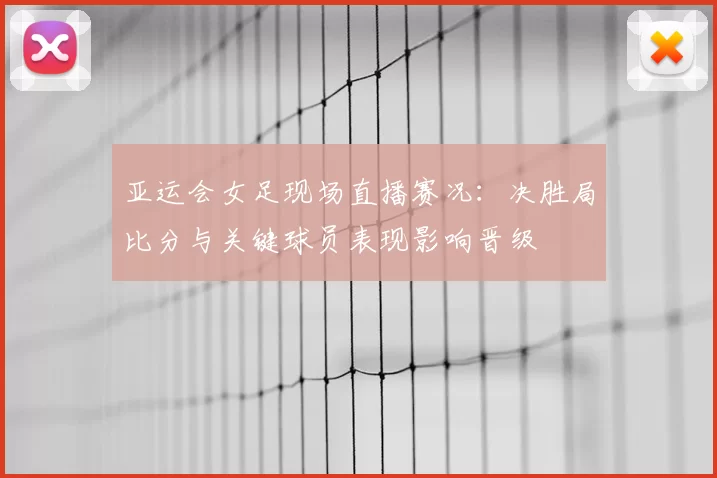 亚运会女足现场直播赛况：决胜局比分与关键球员表现影响晋级