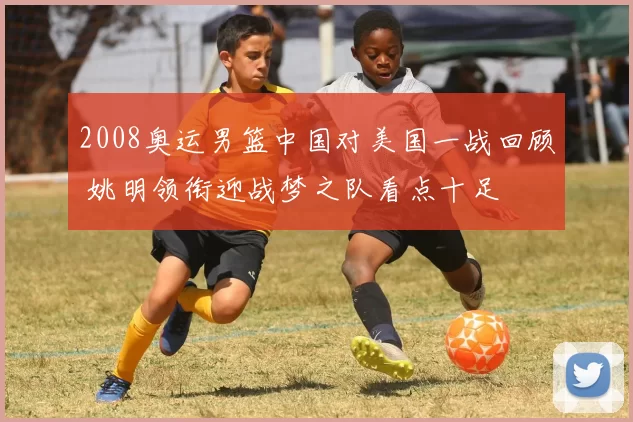 2008奥运男篮中国对美国一战回顾 姚明领衔迎战梦之队看点十足