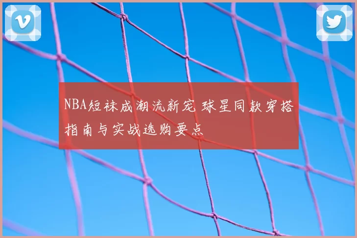 NBA短袜成潮流新宠 球星同款穿搭指南与实战选购要点