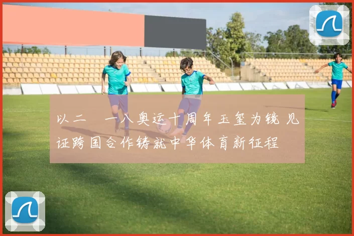 以二〇一八奥运十周年玉玺为镜 见证跨国合作铸就中华体育新征程