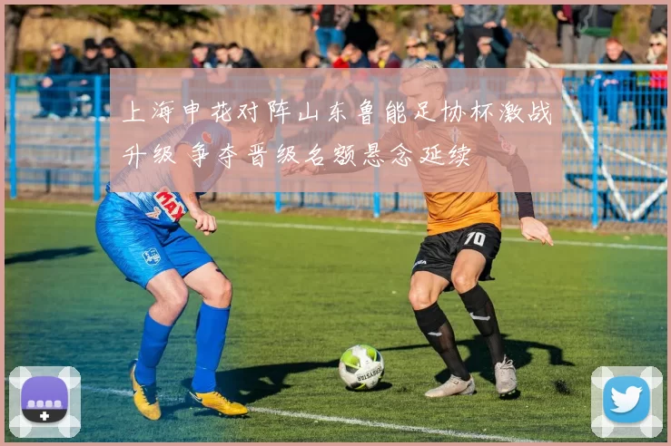 上海申花对阵山东鲁能足协杯激战升级 争夺晋级名额悬念延续
