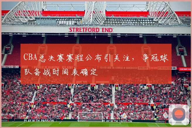 CBA总决赛赛程公布引关注，争冠球队备战时间表确定