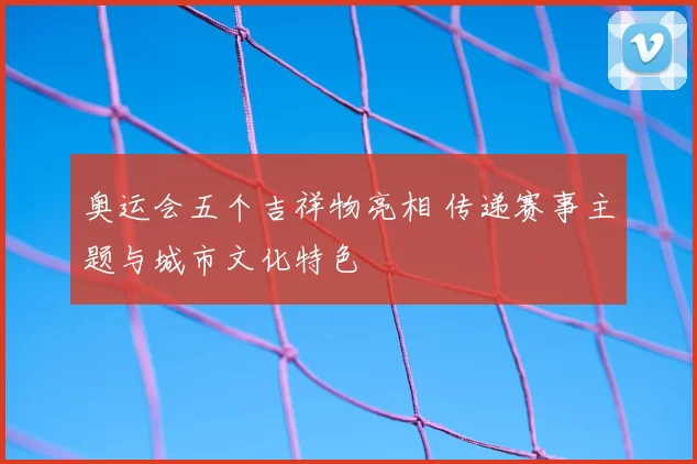 奥运会五个吉祥物亮相 传递赛事主题与城市文化特色