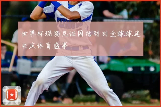 世界杯现场见证团结时刻全球球迷共庆体育盛事