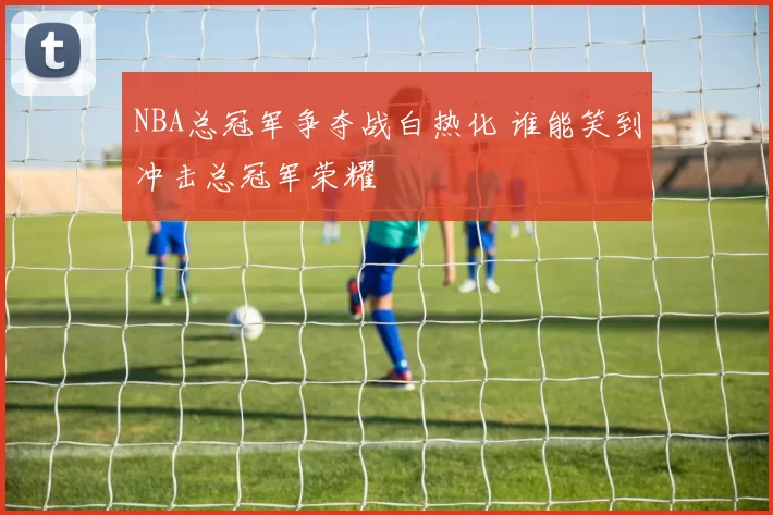 NBA总冠军争夺战白热化 谁能笑到冲击总冠军荣耀