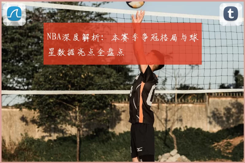 NBA深度解析：本赛季争冠格局与球星数据亮点全盘点