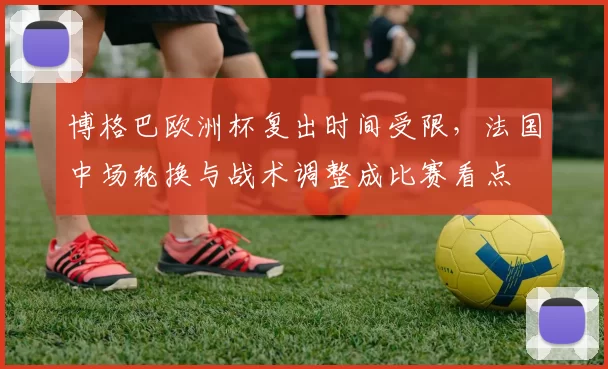 博格巴欧洲杯复出时间受限,法国中场轮换与战术调整成比赛看点