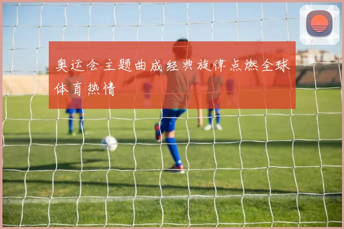 奥运会主题曲成经典旋律点燃全球体育热情