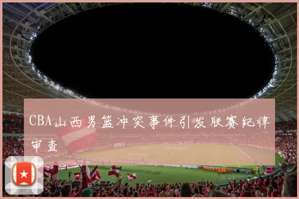 CBA山西男篮冲突事件引发联赛纪律审查