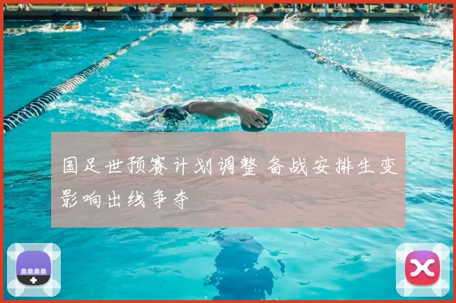 国足世预赛计划调整 备战安排生变影响出线争夺
