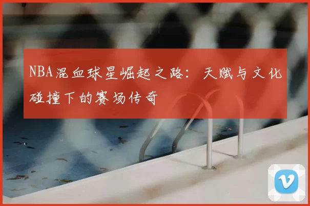 NBA混血球星崛起之路：天赋与文化碰撞下的赛场传奇