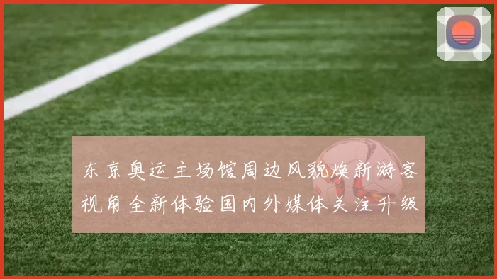 东京奥运主场馆周边风貌焕新游客视角全新体验国内外媒体关注升级开放