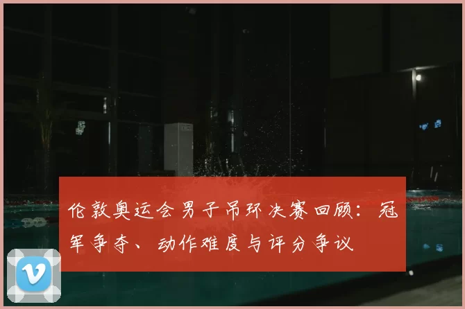 伦敦奥运会男子吊环决赛回顾：冠军争夺、动作难度与评分争议