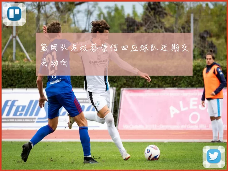 篮网队老板蔡崇信回应球队近期交易动向