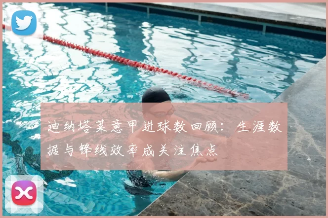 迪纳塔莱意甲进球数回顾：生涯数据与锋线效率成关注焦点