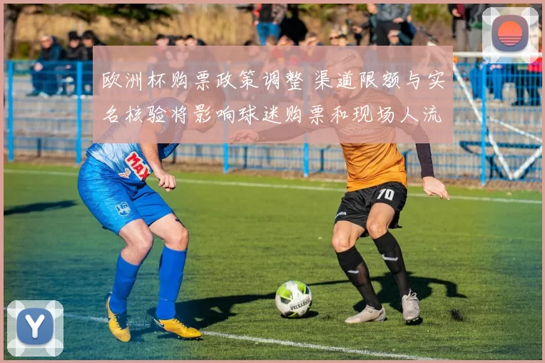 欧洲杯购票政策调整 渠道限额与实名核验将影响球迷购票和现场人流