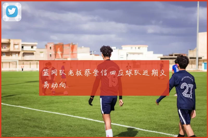 篮网队老板蔡崇信回应球队近期交易动向
