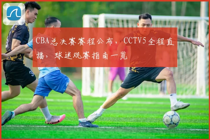 CBA总决赛赛程公布，CCTV5全程直播，球迷观赛指南一览