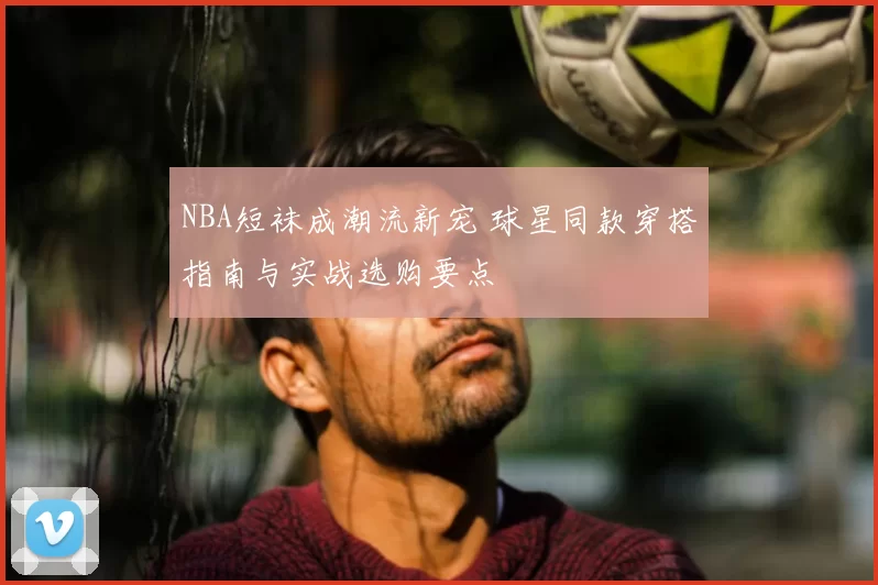 NBA短袜成潮流新宠 球星同款穿搭指南与实战选购要点