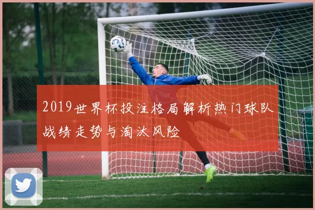 2019世界杯投注格局解析热门球队战绩走势与淘汰风险