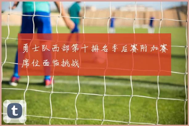 勇士队西部第十排名季后赛附加赛席位面临挑战