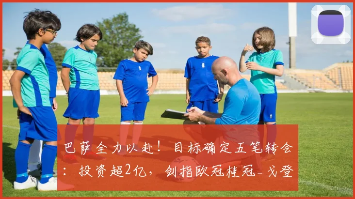 巴萨全力以赴!目标确定五笔转会:投资超2亿,剑指欧冠桂冠_戈登_欧元_罗马