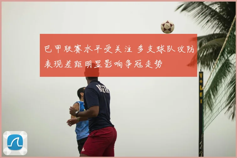 巴甲联赛水平受关注 多支球队攻防表现差距明显影响争冠走势