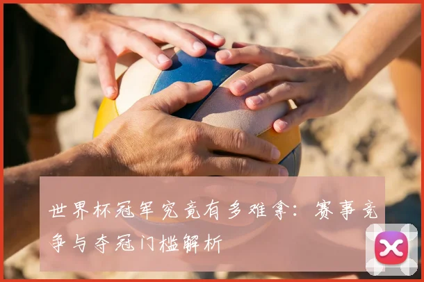 世界杯冠军究竟有多难拿：赛事竞争与夺冠门槛解析