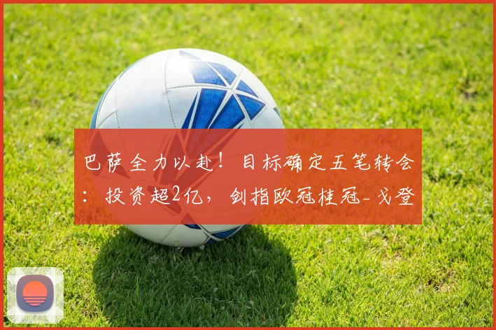 巴萨全力以赴！目标确定五笔转会：投资超2亿，剑指欧冠桂冠_戈登_欧元_罗马