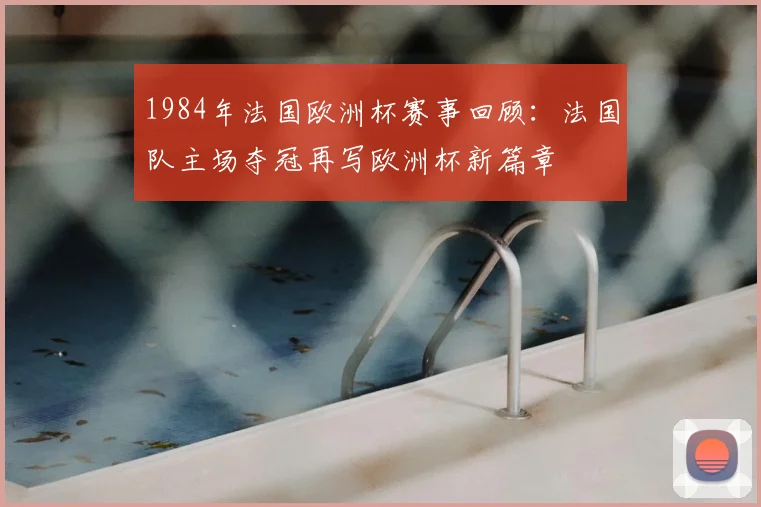 1984年法国欧洲杯赛事回顾:法国队主场夺冠再写欧洲杯新篇章